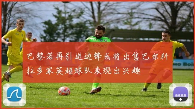 巴黎若再引进边锋或将出售巴尔科拉多家英超球队表现出兴趣