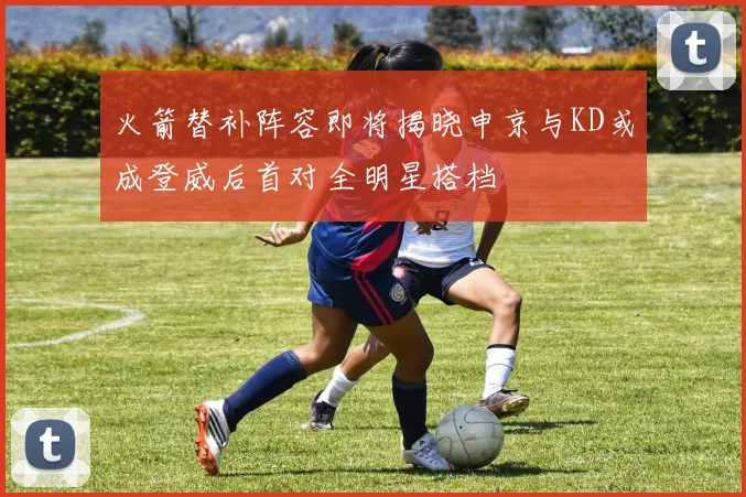 火箭替补阵容即将揭晓申京与KD或成登威后首对全明星搭档