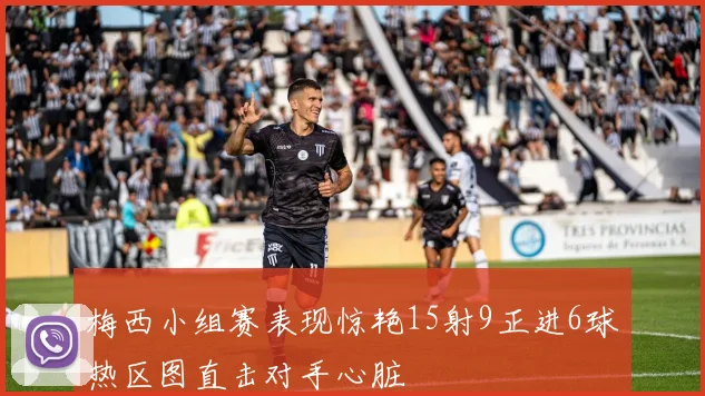 梅西小组赛表现惊艳15射9正进6球热区图直击对手心脏