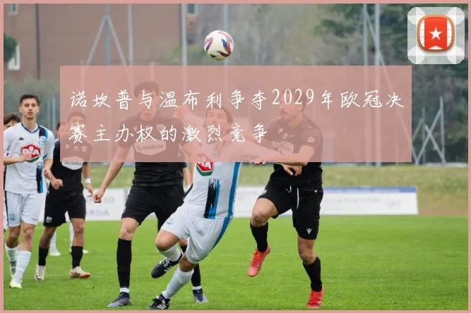 诺坎普与温布利争夺2029年欧冠决赛主办权的激烈竞争