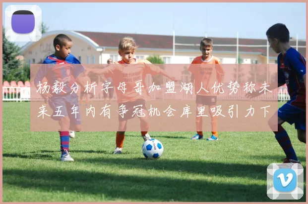 杨毅分析字母哥加盟湖人优势称未来五年内有争冠机会库里吸引力下降