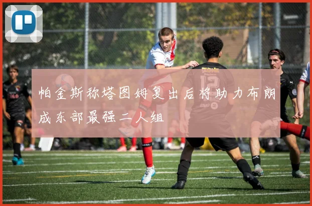 帕金斯称塔图姆复出后将助力布朗成东部最强二人组