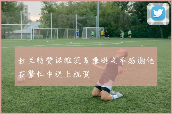 杜兰特赞诺维茨基谦逊之举感谢他在繁忙中送上祝贺