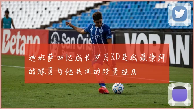 迪班萨回忆成长岁月KD是我最崇拜的球员与他共训的珍贵经历