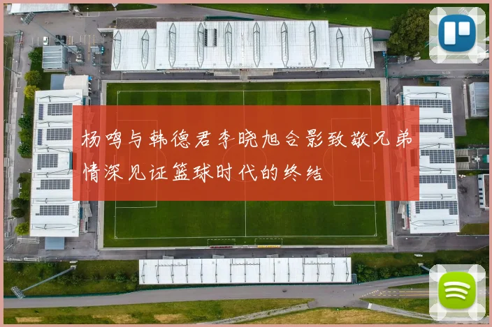 杨鸣与韩德君李晓旭合影致敬兄弟情深见证篮球时代的终结