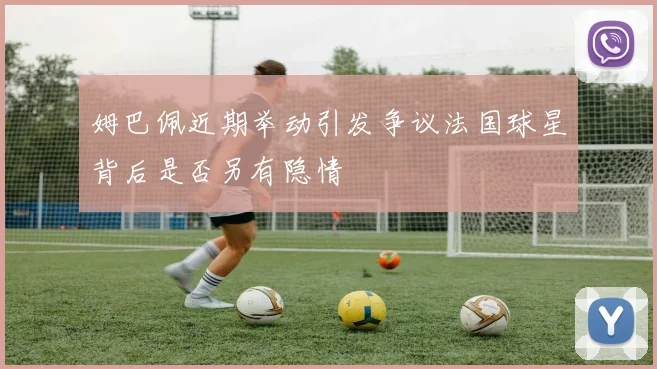 姆巴佩近期举动引发争议法国球星背后是否另有隐情