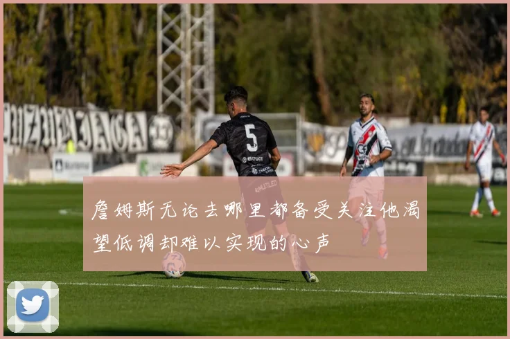 詹姆斯无论去哪里都备受关注他渴望低调却难以实现的心声