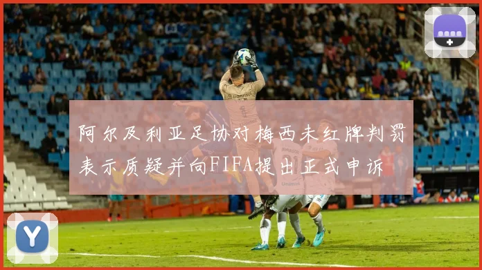阿尔及利亚足协对梅西未红牌判罚表示质疑并向FIFA提出正式申诉