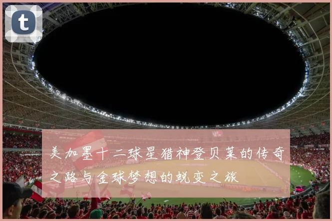 美加墨十二球星猎神登贝莱的传奇之路与金球梦想的蜕变之旅