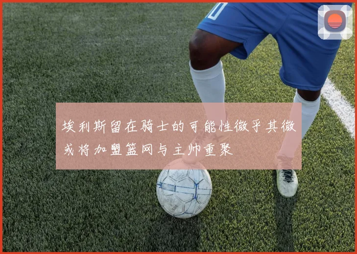 埃利斯留在骑士的可能性微乎其微或将加盟篮网与主帅重聚