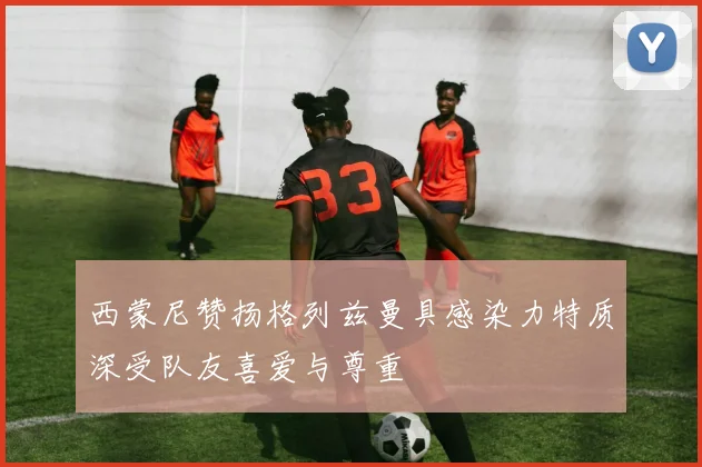 西蒙尼赞扬格列兹曼具感染力特质深受队友喜爱与尊重