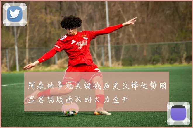 阿森纳争冠关键战历史交锋优势明显客场战西汉姆火力全开