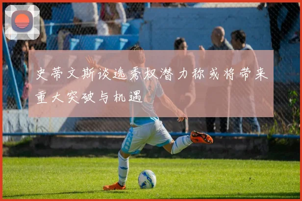 史蒂文斯谈选秀权潜力称或将带来重大突破与机遇