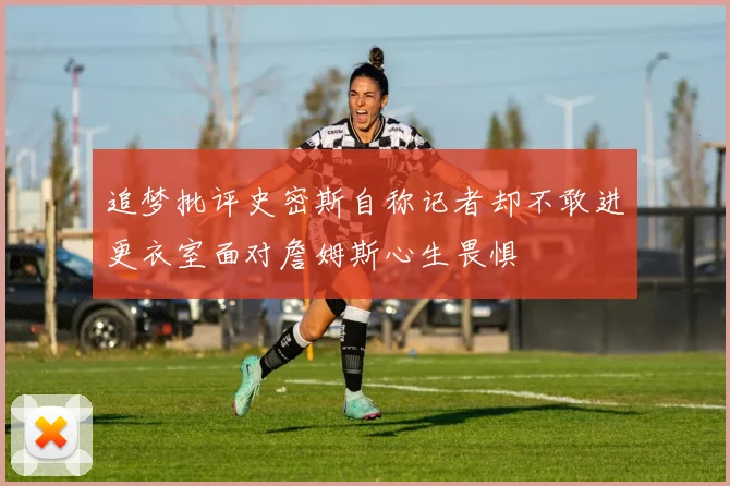 追梦批评史密斯自称记者却不敢进更衣室面对詹姆斯心生畏惧