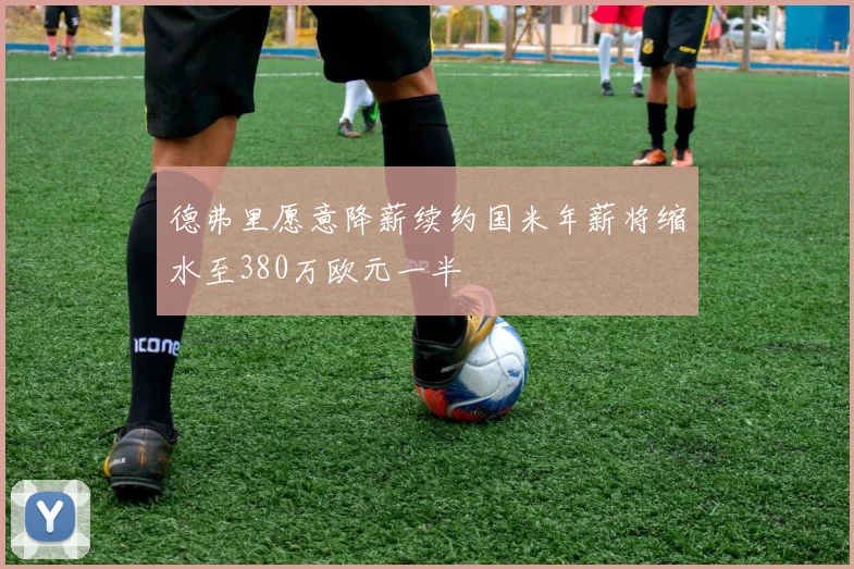 德弗里愿意降薪续约国米年薪将缩水至380万欧元一半