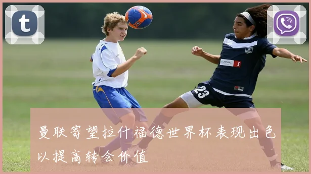 曼联寄望拉什福德世界杯表现出色以提高转会价值