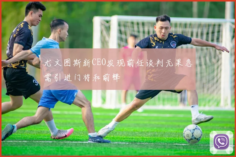 尤文图斯新CEO发现前任谈判无果急需引进门将和前锋