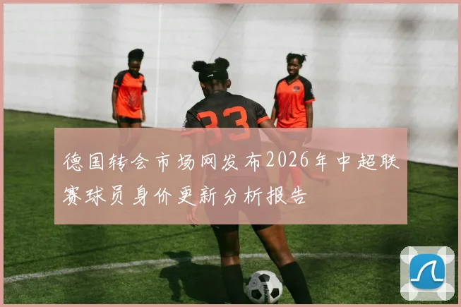 德国转会市场网发布2026年中超联赛球员身价更新分析报告