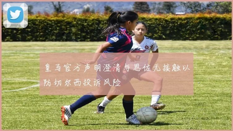 皇马官方声明澄清与恩佐无接触以防切尔西投诉风险