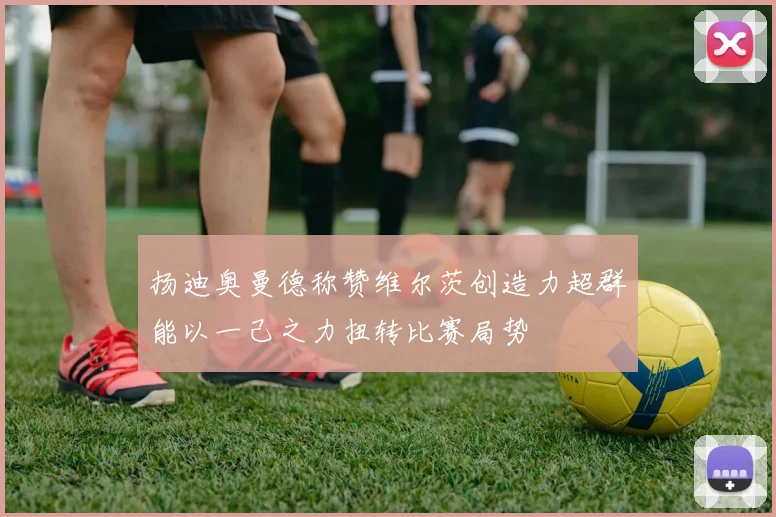扬迪奥曼德称赞维尔茨创造力超群能以一己之力扭转比赛局势