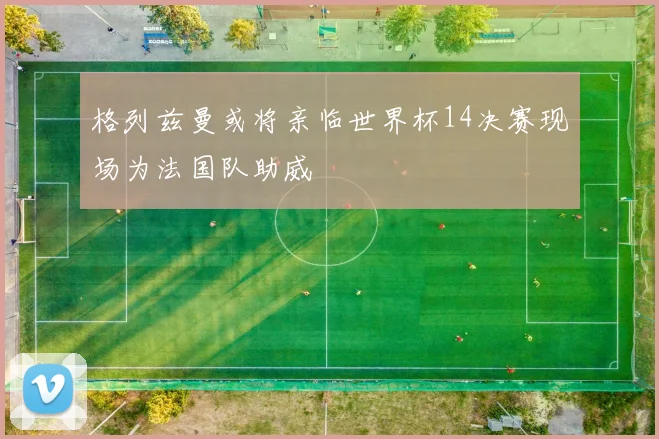 格列兹曼或将亲临世界杯14决赛现场为法国队助威