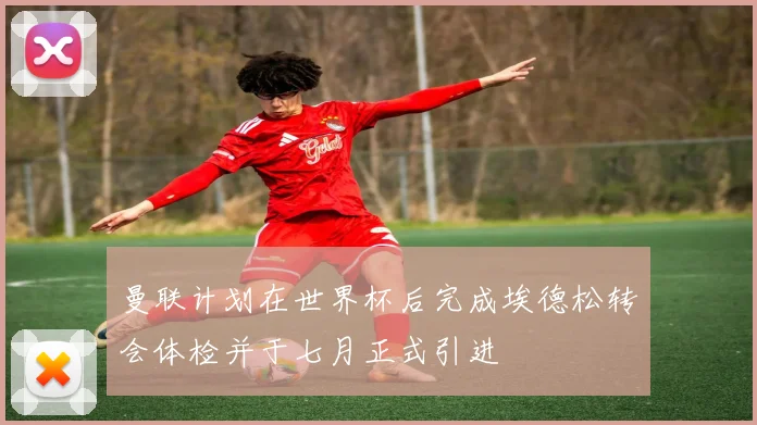 曼联计划在世界杯后完成埃德松转会体检并于七月正式引进