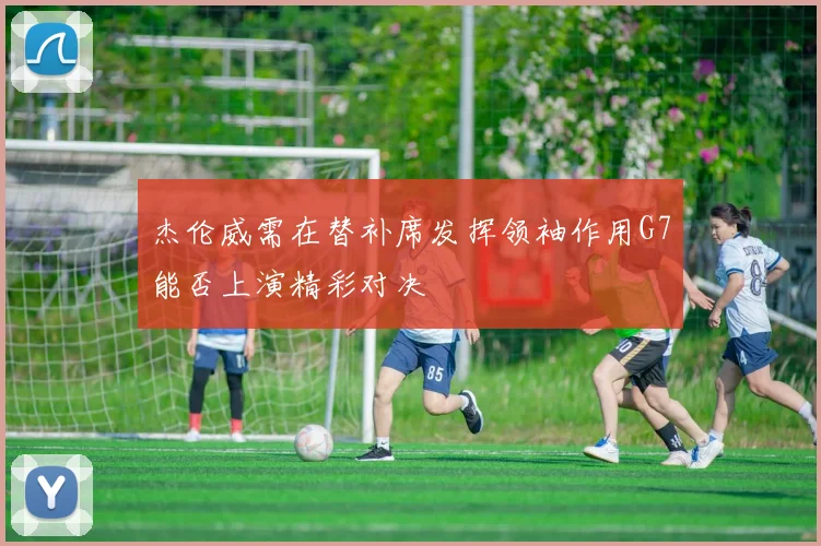 杰伦威需在替补席发挥领袖作用G7能否上演精彩对决