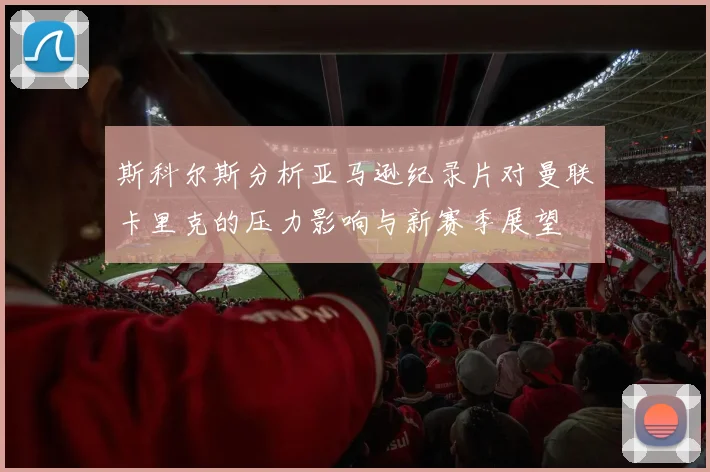 斯科尔斯分析亚马逊纪录片对曼联卡里克的压力影响与新赛季展望