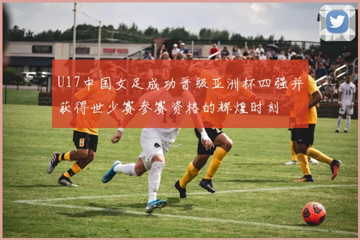 U17中国女足成功晋级亚洲杯四强并获得世少赛参赛资格的辉煌时刻