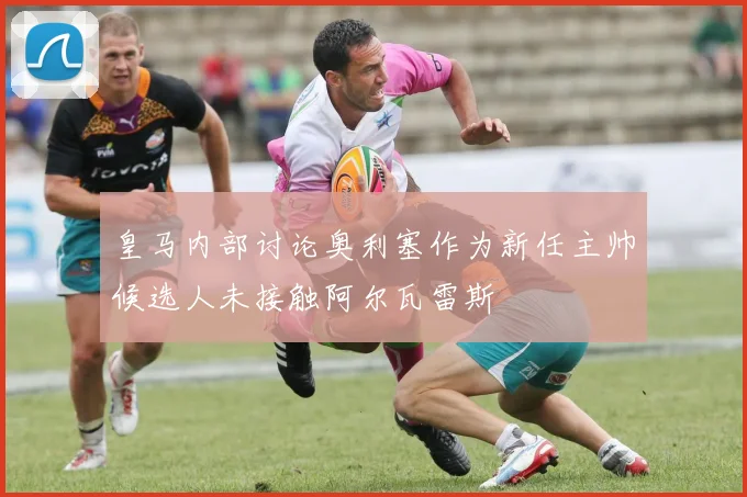 皇马内部讨论奥利塞作为新任主帅候选人未接触阿尔瓦雷斯